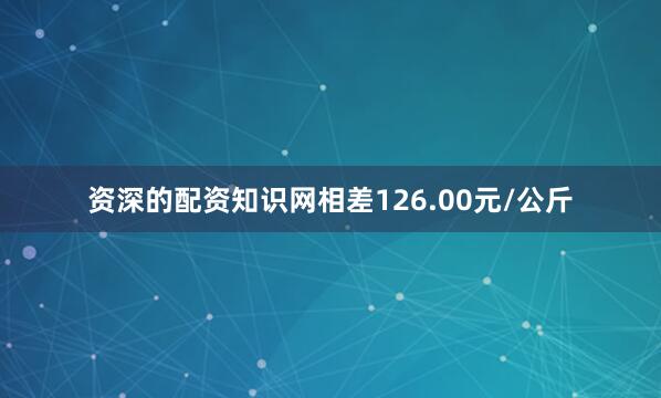 资深的配资知识网相差126.00元/公斤