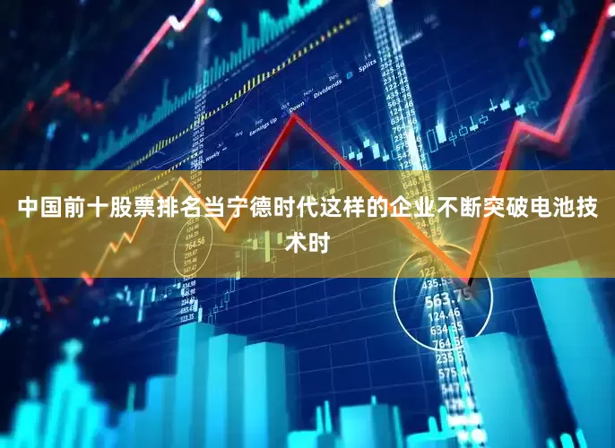 中国前十股票排名当宁德时代这样的企业不断突破电池技术时