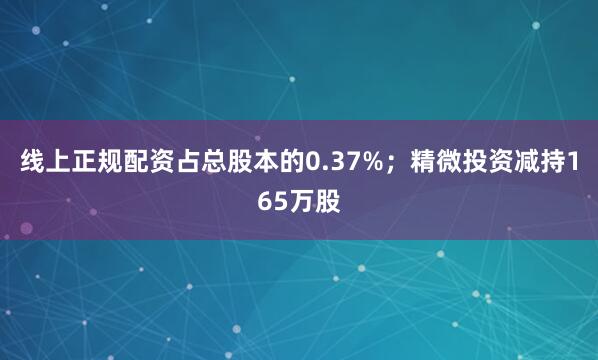 线上正规配资占总股本的0.37%；精微投资减持165万股