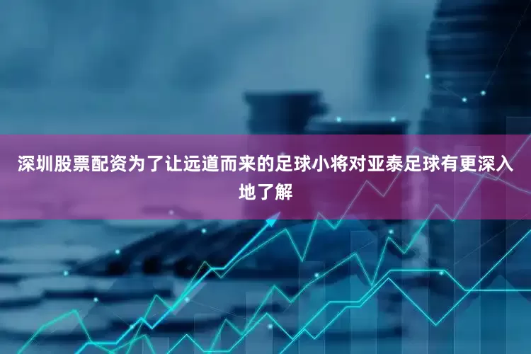 深圳股票配资为了让远道而来的足球小将对亚泰足球有更深入地了解