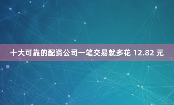 十大可靠的配资公司一笔交易就多花 12.82 元