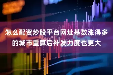 怎么配资炒股平台网址基数涨得多的城市重算后补发力度也更大